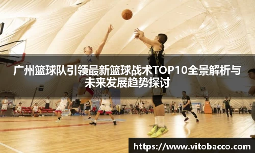 广州篮球队引领最新篮球战术TOP10全景解析与未来发展趋势探讨